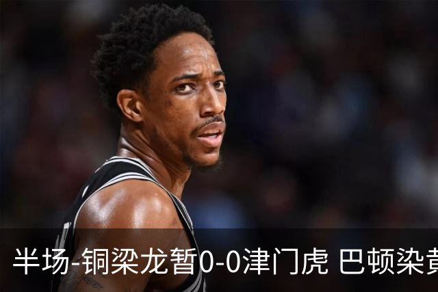 半场-铜梁龙暂0-0津门虎 巴顿染黄 双方总计0射正
